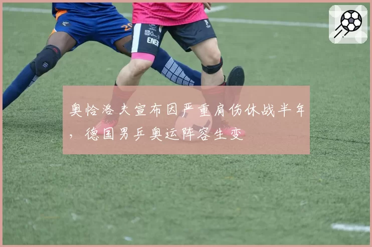 奥恰洛夫宣布因严重肩伤休战半年，德国男乒奥运阵容生变