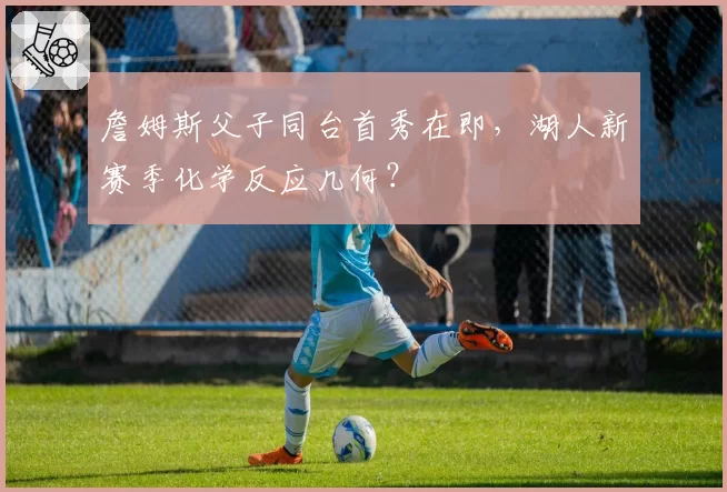 詹姆斯父子同台首秀在即,湖人新赛季化学反应几何?