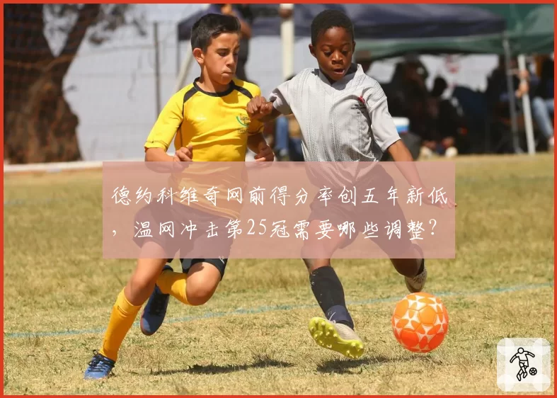 德约科维奇网前得分率创五年新低，温网冲击第25冠需要哪些调整？