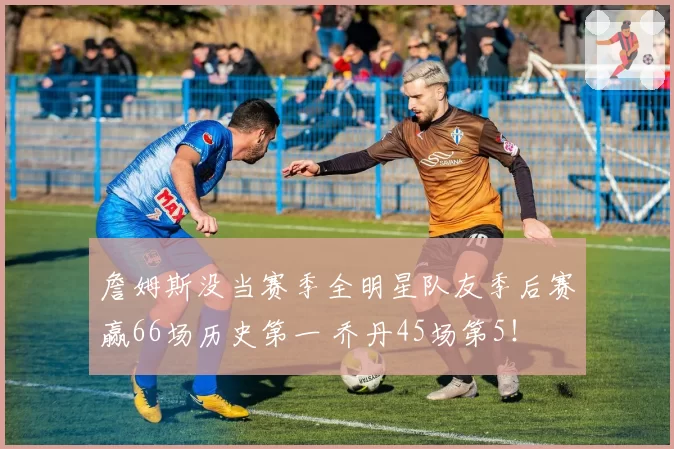 詹姆斯没当赛季全明星队友季后赛赢66场历史第一 乔丹45场第5！