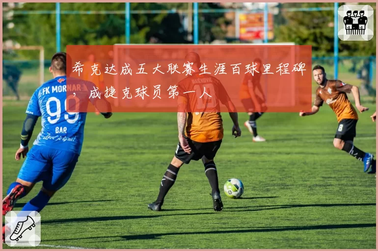 希克达成五大联赛生涯百球里程碑，成捷克球员第一人