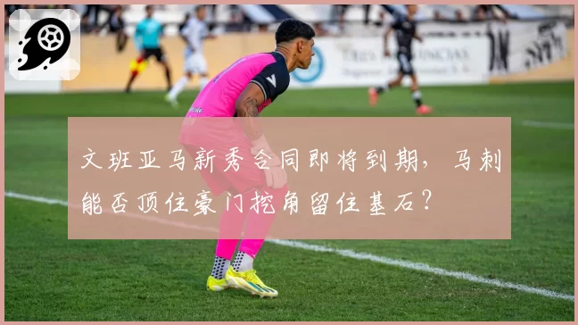 文班亚马新秀合同即将到期，马刺能否顶住豪门挖角留住基石？