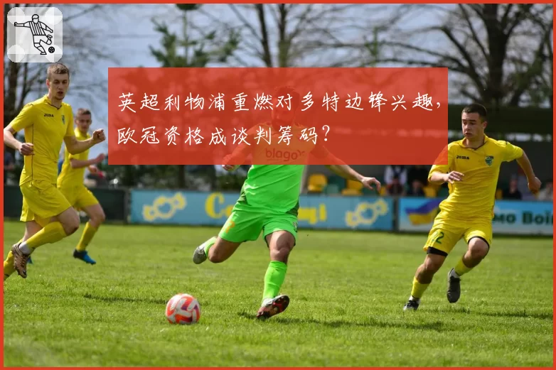 英超利物浦重燃对多特边锋兴趣，欧冠资格成谈判筹码？