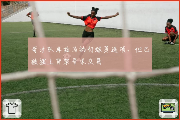 奇才队库兹马执行球员选项，但已被摆上货架寻求交易