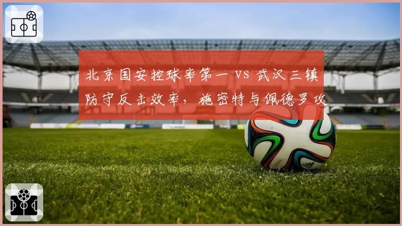 北京国安控球率第一 vs 武汉三镇防守反击效率，施密特与佩德罗攻防对决
