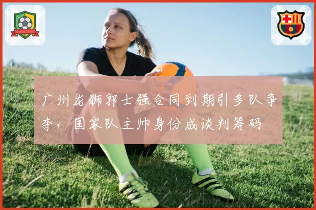 广州龙狮郭士强合同到期引多队争夺,国家队主帅身份成谈判筹码