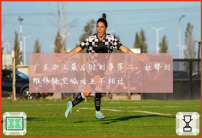 广东浙江最后时刻争第二，杜锋刘维伟隔空喊话互不相让