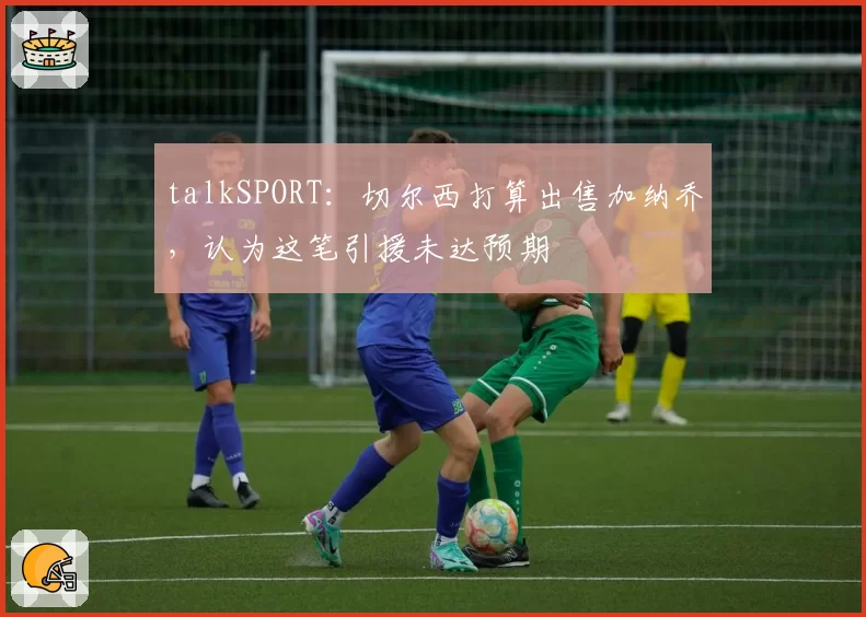 talkSPORT：切尔西打算出售加纳乔，认为这笔引援未达预期