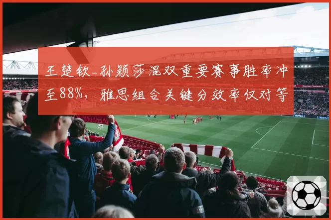 王楚钦_孙颖莎混双重要赛事胜率冲至88%，雅思组合关键分效率仅对等七成