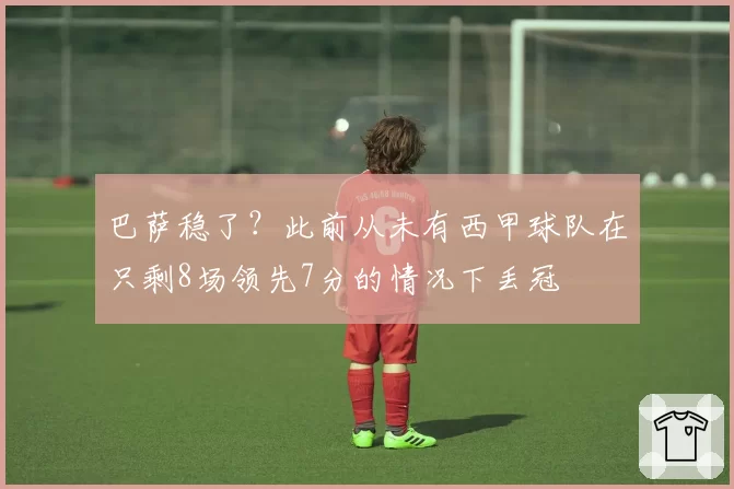 巴萨稳了？此前从未有西甲球队在只剩8场领先7分的情况下丢冠