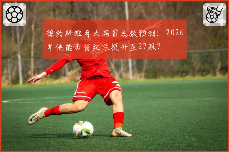 德约科维奇大满贯总数预测：2026年他能否将纪录提升至27冠？
