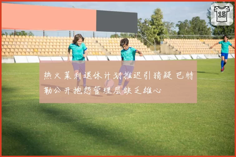 热火莱利退休计划推迟引猜疑 巴特勒公开抱怨管理层缺乏雄心
