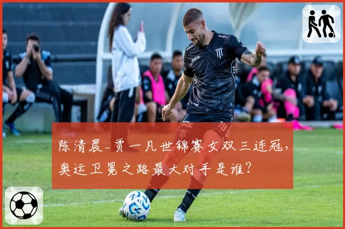 陈清晨_贾一凡世锦赛女双三连冠,奥运卫冕之路最大对手是谁?