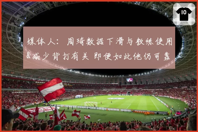媒体人：周琦数据下滑与教练使用&减少背打有关 即便如此他仍可靠
