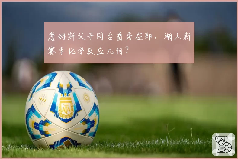 詹姆斯父子同台首秀在即,湖人新赛季化学反应几何?