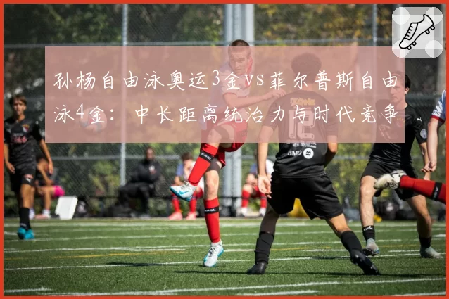 孙杨自由泳奥运3金vs菲尔普斯自由泳4金：中长距离统治力与时代竞争强度解析