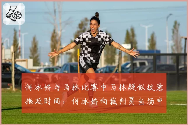 何冰娇与马林比赛中马林疑似故意拖延时间，何冰娇向裁判员当场申诉