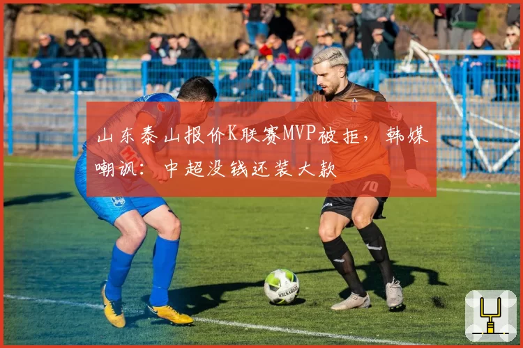 山东泰山报价K联赛MVP被拒，韩媒嘲讽：中超没钱还装大款