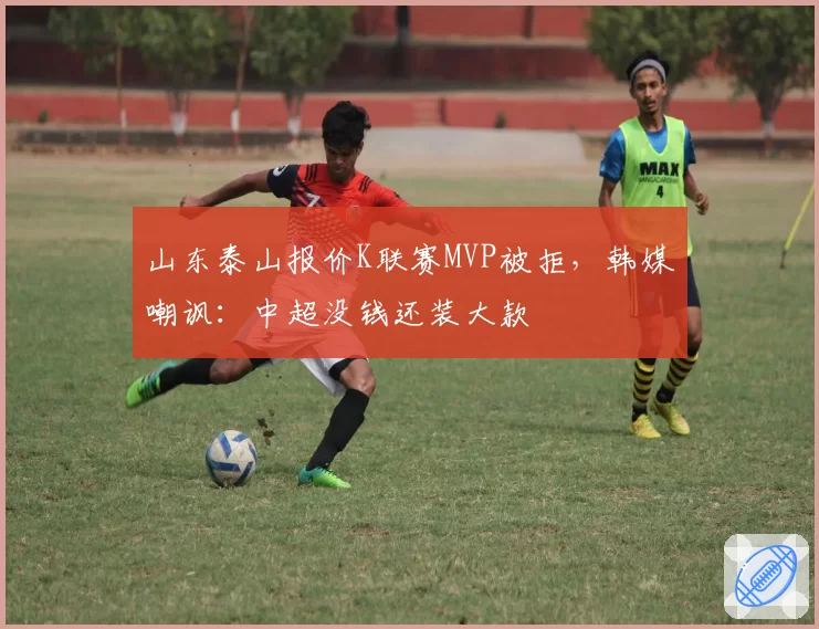 山东泰山报价K联赛MVP被拒，韩媒嘲讽：中超没钱还装大款