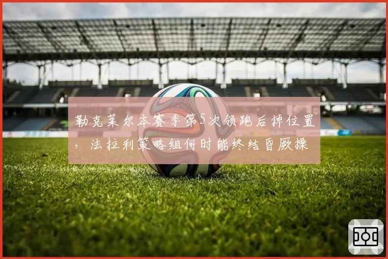 勒克莱尔本赛季第5次领跑后掉位置，法拉利策略组何时能终结昏厥操作？