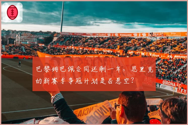 巴黎姆巴佩合同还剩一年,恩里克的新赛季争冠计划是否悬空?