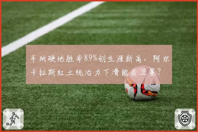 辛纳硬地胜率89%创生涯新高,阿尔卡拉斯红土统治力下滑能否卫冕?
