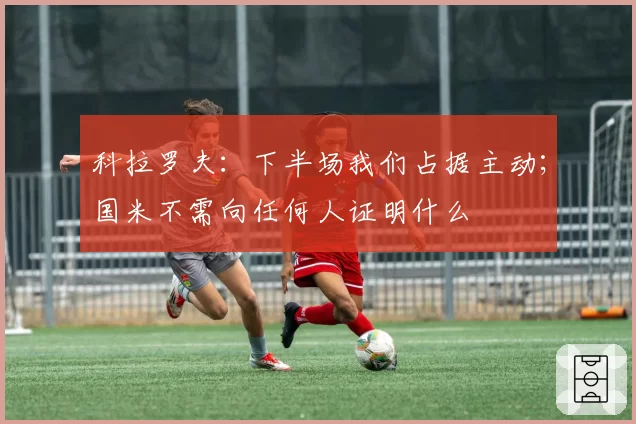 科拉罗夫:下半场我们占据主动;国米不需向任何人证明什么