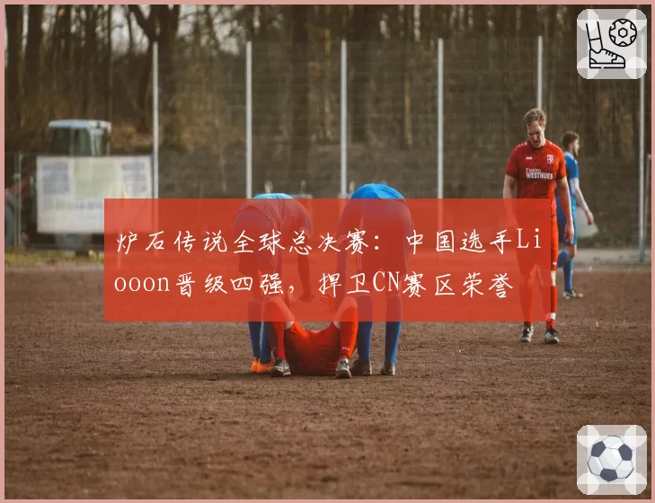 炉石传说全球总决赛：中国选手Liooon晋级四强，捍卫CN赛区荣誉