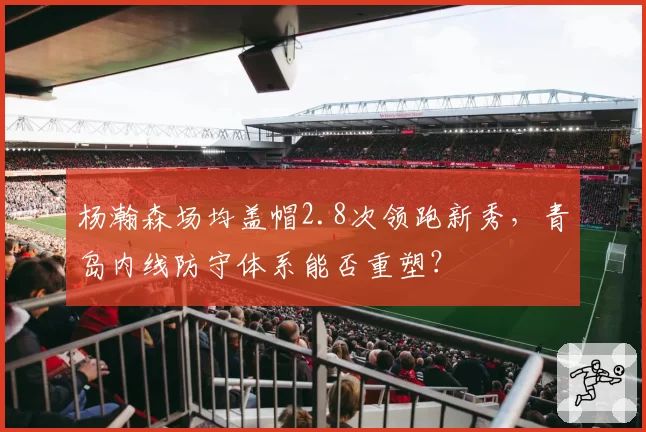 杨瀚森场均盖帽2.8次领跑新秀,青岛内线防守体系能否重塑?