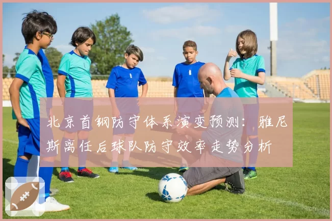 北京首钢防守体系演变预测：雅尼斯离任后球队防守效率走势分析