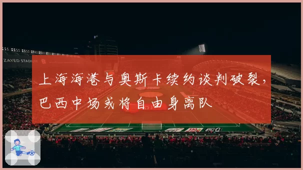 上海海港与奥斯卡续约谈判破裂，巴西中场或将自由身离队