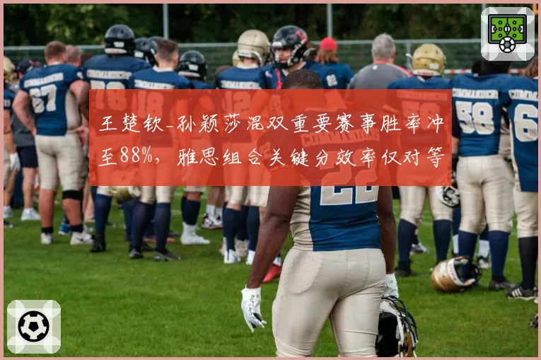 王楚钦_孙颖莎混双重要赛事胜率冲至88%，雅思组合关键分效率仅对等七成