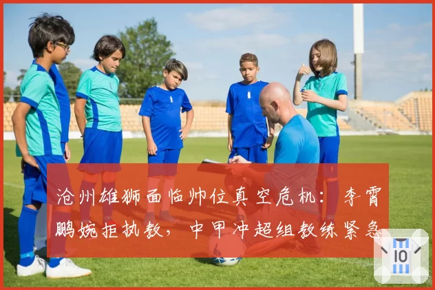 沧州雄狮面临帅位真空危机：李霄鹏婉拒执教，中甲冲超组教练紧急驰援