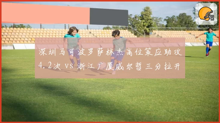 深圳马可波罗萨林杰高位策应助攻4.2次 vs 浙江广厦威尔哲三分拉开空间，大外援战术定位对比