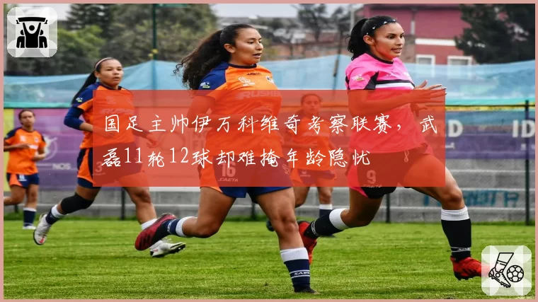 国足主帅伊万科维奇考察联赛，武磊11轮12球却难掩年龄隐忧