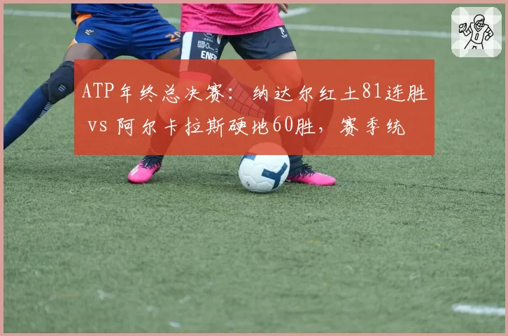 ATP年终总决赛：纳达尔红土81连胜 vs 阿尔卡拉斯硬地60胜，赛季统治力分析