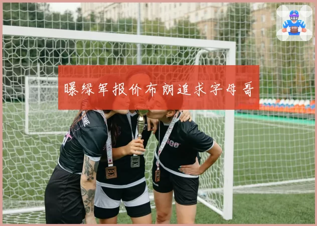 曝绿军报价布朗追求字母哥
