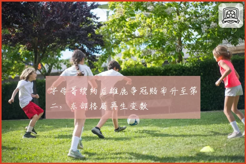 字母哥续约后雄鹿争冠赔率升至第二,东部格局再生变数