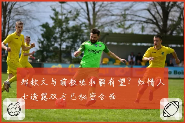 郑钦文与前教练和解有望？知情人士透露双方已秘密会面