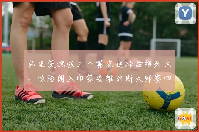 弗里茨挽救三个赛点逆转兹维列夫，惊险闯入印第安维尔斯大师赛四强