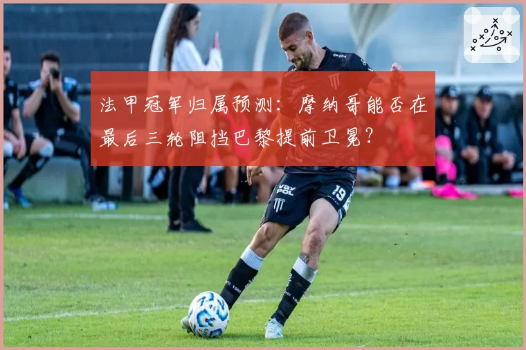 法甲冠军归属预测：摩纳哥能否在最后三轮阻挡巴黎提前卫冕？