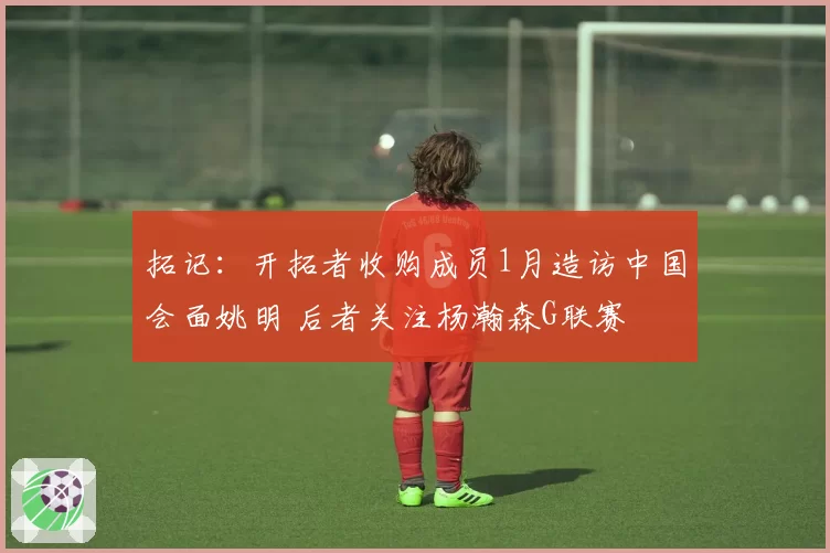拓记：开拓者收购成员1月造访中国会面姚明 后者关注杨瀚森G联赛