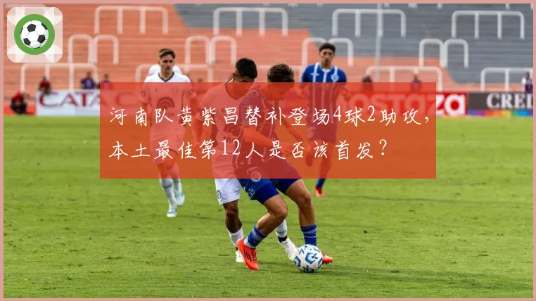 河南队黄紫昌替补登场4球2助攻，本土最佳第12人是否该首发？
