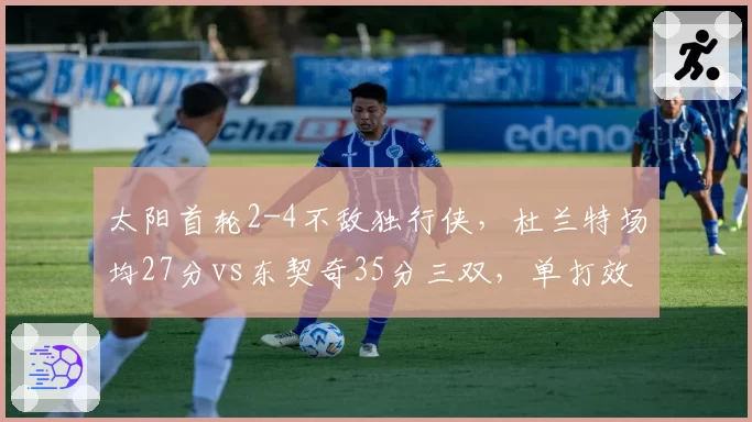 太阳首轮2-4不敌独行侠，杜兰特场均27分vs东契奇35分三双，单打效率难敌全能