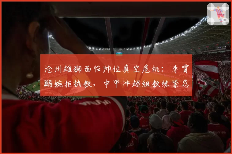 沧州雄狮面临帅位真空危机:李霄鹏婉拒执教,中甲冲超组教练紧急驰援