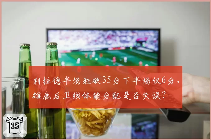 利拉德半场狂砍35分下半场仅6分,雄鹿后卫线体能分配是否失误?