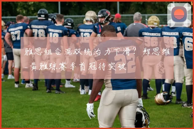雅思组合混双统治力下滑？郑思维_黄雅琼赛季首冠待突破