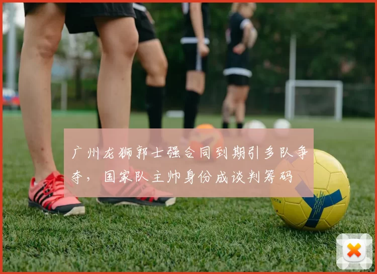 广州龙狮郭士强合同到期引多队争夺,国家队主帅身份成谈判筹码