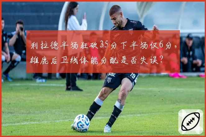 利拉德半场狂砍35分下半场仅6分,雄鹿后卫线体能分配是否失误?