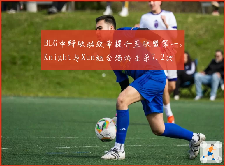 BLG中野联动效率提升至联盟第一，Knight与Xun组合场均击杀7.2次